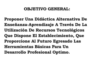 OBJETIVO GENERAL: Proponer Una Didáctica Alternativa De Enseñanza-Aprendizaje A Través De La  Utilización De Recursos Tecnológicos  Que Dispone El Establecimiento, Que  Proporcione Al Futuro Egresado Las  Herramientas Básicas Para Un  Desarrollo Profesional Optimo. 