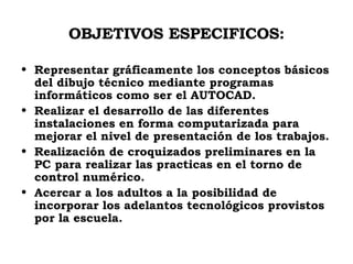 OBJETIVOS ESPECIFICOS: Representar gráficamente los conceptos básicos del dibujo técnico mediante programas informáticos como ser el AUTOCAD. Realizar el desarrollo de las diferentes instalaciones en forma computarizada para mejorar el nivel de presentación de los trabajos. Realización de croquizados preliminares en la PC para realizar las practicas en el torno de control numérico. Acercar a los adultos a la posibilidad de incorporar los adelantos tecnológicos provistos por la escuela. 