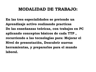 MODALIDAD DE TRABAJO: En las tres especialidades se pretende un Aprendizaje activo realizando practicas  De las enseñanzas teóricas, con trabajos en PC  aplicando conceptos básicos de cada TTP , recurriendo a las tecnologías para: Mejorar el  Nivel de presentación, Descubrir nuevas  herramientas, y prepararlos para el mundo  laboral. 