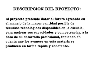 DESCRIPCION DEL RPOYECTO: El proyecto pretende dotar al futuro egresado en  el manejo de la mayor cantidad posible de recursos tecnológicos disponibles en la escuela,  para mejorar sus capacidades y competencias, a la  hora de su desarrollo profesional, teniendo en  cuenta que los avances en esta materia se  producen en forma rápida y constante. 