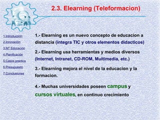 2.3. Elearning (Teleformacion) 1.- Elearning es un nuevo concepto de educacion a distancia  (integra TIC y otros elementos didacticos) 2.- Elearning usa herramientas y medios diversos  (Internet, Intranet, CD-ROM, Multimedia, etc.) 3.- Elearning mejora el nivel de la educacion y la formacion. 4.- Muchas universidades poseen  campus  y  cursos virtuales , en continuo crecimiento 1.Introducción 2.Innovación 3.NT Educación 4.Planificación 5.Casos practics 6.Presupuesto 7.Conclusiones 