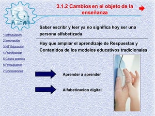3.1.2 Cambios en el objeto de la enseñanza Saber escribr y leer ya no significa hoy ser una persona alfabetizada Hay que ampliar el aprendizaje de Respuestas y Contenidos de los modelos educativos tradicionales Aprender a aprender Alfabetizacion digital 1.Introducción 2.Innovación 3.NT Educación 4.Planificación 5.Casos practics 6.Presupuesto 7.Conclusiones 