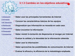 3.1.3 Cambios en los objetivos educativos Saber usar las principales herramientas de Internet Conocer las características básicas de los equipos Diagnosticar que información se necesita en cada caso Saber encontrar la información Saber resistir la tentación de dispersarse al navegar por Internet Evaluar la calidad y la idoneidad de la información obtenida Saber usar la información Saber aprovechas las posibilidades de comunicación de Internet Evaluar la eficacia y la eficiencia de la metodología empleada. 1.Introducción 2.Innovación 3.NT Educación 4.Planificación 5.Casos practics 6.Presupuesto 7.Conclusiones 