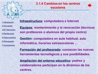 3.1.4 Cambios en los centros escolares Infraestructura :   computadora e Internet Equipos :   mantenimiento y la renovación (técnicos son profesores o alumnos del propio centro) Gestión:   computadora en aula habitual, aula informática, horarios extraescolares ... Formación del profesorado :   conozcan las nuevas herramientas tecnológicas y sus posibilidades . Ampliación del entorno educativo :   padres y colaboradores participan en la dinámica de los centros. 1.Introducción 2.Innovación 3.NT Educación 4.Planificación 5.Casos practics 6.Presupuesto 7.Conclusiones 