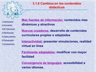3.1.6 Cambios en los contenidos didácticos Mas fuentes de información:   contenidos mas dinámicos y atractivos Nuevos creadores:   desarrollo de contenidos curriculares propios o adaptados Interactividad:   presentar simulaciones, realidad virtual en línea Fácilmente adaptables:   modificar con mayor facilidad Convergencia de lenguajes:   accesibilidad a varios idiomas. 1.Introducción 2.Innovación 3.NT Educación 4.Planificación 5.Casos practics 6.Presupuesto 7.Conclusiones 