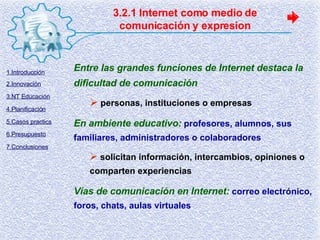 3.2.1 Internet como medio de comunicación y expresion Entre las grandes funciones de Internet destaca la dificultad de comunicación personas, instituciones o empresas En ambiente educativo:   profesores, alumnos, sus familiares, administradores o colaboradores solicitan información, intercambios, opiniones o comparten experiencias Vías de comunicación en Internet:   correo electrónico, foros, chats, aulas virtuales 1.Introducción 2.Innovación 3.NT Educación 4.Planificación 5.Casos practics 6.Presupuesto 7.Conclusiones 
