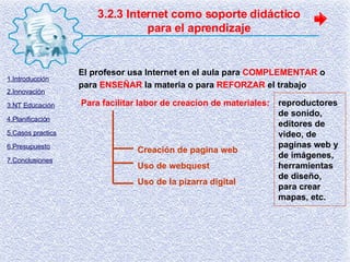 3.2.3 Internet como soporte didáctico para el aprendizaje El profesor usa Internet en el aula para  COMPLEMENTAR  o para  ENSEÑAR  la materia o para  REFORZAR  el trabajo Para facilitar labor de creacion de materiales: reproductores de sonido, editores de video, de paginas web y de imágenes,  herramientas de diseño, para crear mapas, etc. Creación de pagina web Uso de webquest Uso de la pizarra digital 1.Introducción 2.Innovación 3.NT Educación 4.Planificación 5.Casos practics 6.Presupuesto 7.Conclusiones 