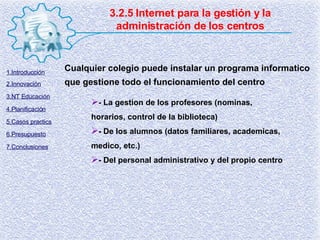 3.2.5 Internet para la gestión y la administración de los centros Cualquier colegio puede instalar un programa informatico que gestione todo el funcionamiento del centro - La gestion de los profesores (nominas, horarios, control de la biblioteca) - De los alumnos (datos familiares, academicas, medico, etc.) - Del personal administrativo y del propio centro 1.Introducción 2.Innovación 3.NT Educación 4.Planificación 5.Casos practics 6.Presupuesto 7.Conclusiones 