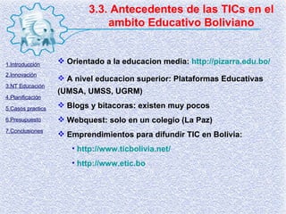 3.3. Antecedentes de las TICs en el ambito Educativo Boliviano Orientado a la educacion media:  http://pizarra.edu.bo/ A nivel educacion superior: Plataformas Educativas (UMSA, UMSS, UGRM) Blogs y bitacoras: existen muy pocos Webquest: solo en un colegio (La Paz) Emprendimientos para difundir TIC en Bolivia: http://www.ticbolivia.net/ http:// www.etic.bo 1.Introducción 2.Innovación 3.NT Educación 4.Planificación 5.Casos practics 6.Presupuesto 7.Conclusiones 