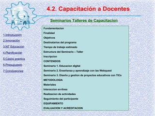 4.2. Capacitación a Docentes Seminarios Talleres de Capacitacion Fundamentacion Finalidad Objetivos Destinatarios del programa Tiempo de trabajo estimado Estructura del Seminario – Taller Inscripcion CONTENIDOS Seminario 1. Educacion digital Seminario 2. Enseñanza y aprendizaje con las Webquest Seminario 3. Diseño y gestion de proyectos educativos con TICs METODOLOGIA Materiales Interaccion en-linea Realizacion de actividades Seguimiento del participante EQUIPAMIENTO EVALUACION Y ACREDITACION 1.Introducción 2.Innovación 3.NT Educación 4.Planificación 5.Casos practics 6.Presupuesto 7.Conclusiones 