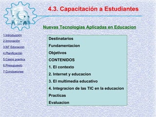 4.3. Capacitación a Estudiantes Nuevas Tecnologias Aplicadas en Educacion Destinatarios Fundamentacion Objetivos CONTENIDOS 1. El contexto 2. Internet y educacion 3. El multimedia educativo 4. Integracion de las TIC en la educacion Practicas Evaluacion 1.Introducción 2.Innovación 3.NT Educación 4.Planificación 5.Casos practics 6.Presupuesto 7.Conclusiones 
