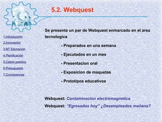 5.2. Webquest Se presenta un par de Webquest enmarcado en el area tecnologica - Preparados en una semana - Ejecutados en un mes - Presentacion oral - Exposicion de maquetas - Prototipos educativos Webquest:  Contaminacion electromagnetica Webquest:  “Egresados hoy” ¿Desempleados mañana? 1.Introducción 2.Innovación 3.NT Educación 4.Planificación 5.Casos practics 6.Presupuesto 7.Conclusiones 