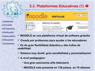 MOODLE es una plataforma virtual de software gratuito Creada por profesores para ayudar a los educadores Es de gran flexibilidad didactica y alto indice de usabilidad Sistema muy ductil, gran escalibilidad y personalizacion A nivel pedagogico: Una gran autonomia al/la teletutor/a MOODLE esta presente en 138 paises, en 70 idiomas 5.3. Plataformas Educativas (1) VENTAJAS 1.Introducción 2.Innovación 3.NT Educación 4.Planificación 5.Casos practics 6.Presupuesto 7.Conclusiones 