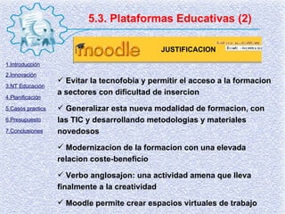 5.3. Plataformas Educativas (2) Evitar la tecnofobia y permitir el acceso a la formacion a sectores con dificultad de insercion Generalizar esta nueva modalidad de formacion, con las TIC y desarrollando metodologias y materiales novedosos Modernizacion de la formacion con una elevada relacion coste-beneficio Verbo anglosajon: una actividad amena que lleva finalmente a la creatividad Moodle permite crear espacios virtuales de trabajo JUSTIFICACION 1.Introducción 2.Innovación 3.NT Educación 4.Planificación 5.Casos practics 6.Presupuesto 7.Conclusiones 