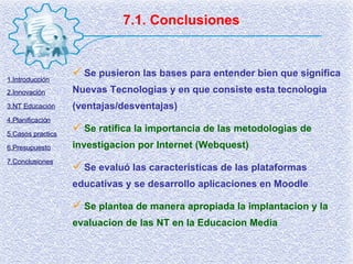 7.1. Conclusiones Se pusieron las bases para entender bien que significa Nuevas Tecnologias y en que consiste esta tecnologia (ventajas/desventajas) Se ratifica la importancia de las metodologias de investigacion por Internet (Webquest) Se evaluó las caracteristicas de las plataformas educativas y se desarrollo aplicaciones en Moodle Se plantea de manera apropiada la implantacion y la evaluacion de las NT en la Educacion Media 1.Introducción 2.Innovación 3.NT Educación 4.Planificación 5.Casos practics 6.Presupuesto 7.Conclusiones 