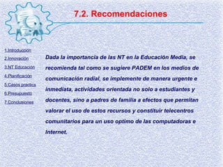7.2. Recomendaciones Dada la importancia de las NT en la Educación Media, se recomienda tal como se sugiere PADEM en los medios de comunicación radial, se implemente de manera urgente e inmediata, actividades orientada no solo a estudiantes y docentes, sino a padres de familia a efectos que permitan valorar el uso de estos recursos y constituir telecentros comunitarios para un uso optimo de las computadoras e Internet. 1.Introducción 2.Innovación 3.NT Educación 4.Planificación 5.Casos practics 6.Presupuesto 7.Conclusiones 
