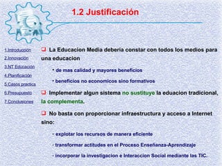 1.2 Justificación La Educacion Media deberia constar con todos los medios para una educacion de mas calidad y mayores beneficios beneficios no economicos sino formativos Implementar algun sistema  no sustituye  la eduacion tradicional,  la complementa . No basta con proporcionar infraestructura y acceso a Internet sino: explotar los recursos de manera eficiente transformar actitudes en el Proceso Enseñanza-Aprendizaje incorporar la investigacion e Interaccion Social mediante las TIC. 1.Introducción 2.Innovación 3.NT Educación 4.Planificación 5.Casos practics 6.Presupuesto 7.Conclusiones 