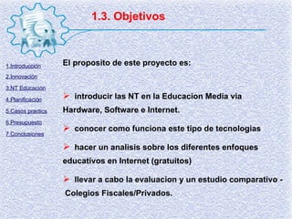 1.3. Objetivos El proposito de este proyecto es: introducir las NT en la Educacion Media via Hardware, Software e Internet. conocer como funciona este tipo de tecnologias hacer un analisis sobre los diferentes enfoques educativos en Internet (gratuitos) llevar a cabo la evaluacion y un estudio comparativo -  Colegios Fiscales/Privados. 1.Introducción 2.Innovación 3.NT Educación 4.Planificación 5.Casos practics 6.Presupuesto 7.Conclusiones 