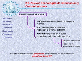 2.2. Nuevas Tecnologias de Informacion y Comunicaciones Los profesores necesitan  prepararse  para ayudar a los alumnos en el  uso eficaz de las NT . Las NT son un  Instrumento NO  pueden cambiar la educacion por si mismas. SI  pueden ayudar a repensar, rediseñar, re inventar sistemas. DEBEN  integrarse en el aula y convertirse en instrumento cognitivo mejorar inteligencia potenciar la aventura de aprender 1.Introducción 2.Innovación 3.NT Educación 4.Planificación 5.Casos practics 6.Presupuesto 7.Conclusiones 