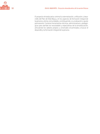 10 ANAA AKUA’IPA - Proyecto etnoeducativo de la nación Wayuu
El proyecto etnoeducativo orienta la sistematización, unificación y desa-
rrollo del Plan de Vida Wayuu, en los aspectos de formación integral de
la persona y de las comunidades, contribuyendo a su evaluación y ajuste
permanente. Contiene herramientas técnicas, administrativas y pedagó-
gicas para atender las necesidades y expectativas de la etnoeducación,
articulando los saberes propios y universales encaminados a buscar el
desarrollo y la formación integral de la persona.
 