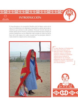 El Anaa Akua’ipa es la concepción filosófica del Ser Wayuu acerca de la
vida. Se fundamenta en la dignidad y desarrolla los valores personales y
colectivos que orientan la vida cotidiana. Tiene por función alcanzar el
estado optimo de los hechos y situaciones de bienestar para cumplir, de
manera satisfactoria, con los diferentes roles sociales en cada una de las
fases de la vida wayuu, los cuales se guían por los preceptos determi-
nados desde los orígenes de la cultura propia.
El Anaa Akua’ipa es el fundamento
de la educación propia; por lo
tanto, los centros e instituciones
educativas están en el deber de
promover y fortalecer la identidad
cultural wayuu mediante la
implementación de estrategias
pedagógicas que den respuesta a la
realidad, necesidades y expectativas
de la Nación Wayuu.
INTRODUCCIÓN
 