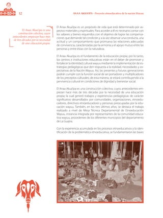 12 ANAA AKUA’IPA - Proyecto etnoeducativo de la nación Wayuu
El Anaa Akua’ipa es un propósito de vida que está determinado por as-
pectos materiales y espirituales. Para acceder a él es necesario contar con
los saberes y bienes requeridos con el objetivo de lograr las compensa-
ciones que demande tal condición y a la vez observar una conducta, una
actitud y un comportamiento que promueva las relaciones adecuadas
de convivencia, caracterizadas por la armonía y el apoyo mutuo entre las
personas y entre éstas con la naturaleza.
El Anaa Akua’ipa es el fundamento de la educación propia; por lo tanto,
los centros e instituciones educativas están en el deber de promover y
fortalecer la identidad cultural wayuu mediante la implementación de es-
trategias pedagógicas que den respuesta a la realidad, necesidades y ex-
pectativas de la Nación Wayuu. Así, las presentes y futuras generaciones
podrán cumplir con la función social de ser portadores y multiplicadores
de los preceptos culturales; de esta manera, se estará contribuyendo a la
pervivencia cultural en condiciones de dignidad y bienestar social.
El Anaa Akua’ipa es una construcción colectiva, cuyos antecedentes em-
piezan hace más de tres décadas por la necesidad de una educación
propia; la cual generó trabajos y experiencias pedagógicas de carácter
significativo desarrollados por comunidades, organizaciones, etnoedu-
cadores, directivos etnoeducadores y personas preocupadas por la edu-
cación wayuu. También, en los tres últimos años, se destaca el trabajo
realizado a nivel de Mesa Técnica Departamental de Etnoeducación
Wayuu, instancia integrada por representantes de la comunidad educa-
tiva wayuu, procedentes de los diferentes municipios del departamento
de La Guajira.
Con la experiencia acumulada en los procesos etnoeducativos y la iden-
tificación de la problemática etnoeducativa, se fundamentaron las bases
El Anaa Akua’ipa es una
construcción colectiva, cuyos
antecedentes empiezan hace más
de tres décadas por la necesidad
de una educación propia.
 