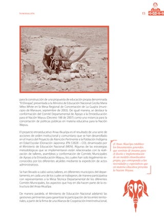 13Introducción
para la construcción de una propuesta de educación propia denominada
“El Ekirajaa”, presentada a la Ministra de Educación Nacional Cecilia Maria
Vélez White en la Mesa Regional de Concertación de La Guajira (muni-
cipio de Manaure, septiembre de 2003). De igual manera, se destaca la
conformación del Comité Departamental de Apoyo a la Etnoeducación
para el Nación Wayuu (Decreto 188 de 2007) como una instancia para la
concertación de políticas públicas en materia educativa para la Nación
Wayuu.
El proyecto etnoeducativo Anaa Akua’ipa es el resultado de una serie de
acciones de orden institucional y comunitario que se han desarrollado
en el marco del Proyecto de Atención Pertinente a la Población Indígena
en Edad Escolar (Donación Japonesa JPN 53828 – CO), dinamizado por
el Ministerio de Educación Nacional (MEN). Algunas de las estrategias
metodológicas que se implementaron están relacionadas con la reali-
zación de talleres, asambleas y conformación de Comités Municipales
de Apoyo a la Etnoeducación Wayuu, los cuales han sido legalmente re-
conocidos por los diferentes alcaldes mediante la expedición de actos
administrativos.
Se han llevado a cabo varios talleres, en diferentes municipios del depar-
tamento, en cada uno de los cuales se trabajaron, de manera participativa
con representantes a la Mesa Técnica Departamental de los diferentes
Comités Municipales, los aspectos que hoy en día hacen parte de la es-
tructura del Anaa Akua’ipa.
De manera paralela, el Ministerio de Educación Nacional adelantó las
gestiones pertinentes para garantizar la participación de los entes territo-
riales, a partir de la firma de una Alianza de Cooperación Interinstitucional,
el Anaa Akua’ipa establece
los lineamientos generales
que servirán de insumo para
el diseño e implementación
de un modelo etnoeducativo
propio, que corresponda a las
necesidades y expectativas que
en materia educativa presenta
la Nación Wayuu.
 