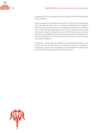 14 ANAA AKUA’IPA - Proyecto etnoeducativo de la nación Wayuu
a través de la cual se acuerda una atención pertinente y diferenciada para
la Nación Wayuu.
Como resultado de los talleres se procedió a la conformación del equipo
de la comisión de redacción, el cual estuvo integrado por un represen-
tante de cada comité municipal, con el propósito de avanzar en la redac-
ción y traducción del presente documento. Esta comisión sostuvo varias
jornadas de trabajo en diferentes puntos del territorio wayuu. Dada la
extensión y complejidad del trabajo surgió la necesidad de ampliar el nú-
mero de integrantes en aras de avanzar un poco más en este proceso de
construcción colectiva.
Finalmente, el Anaa Akua’ipa establece los lineamientos generales que
servirán de insumo para el diseño e implementación de un modelo et-
noeducativo propio, que corresponda a las necesidades y expectativas
que en materia educativa presenta la Nación Wayuu.
 