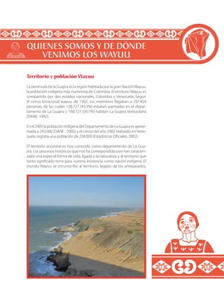 Territorio y población Wayuu
La península de la Guajira es la región habitada por la gran Nación Wayuu,
la población indígena más numerosa de Colombia. El territorio Wayuu es
compartido por dos estados nacionales, Colombia y Venezuela. Según
el censo binacional wayuu, de 1992, sus miembros llegaban a 297.454
personas, de las cuales 128.727 (43.3%) estaban asentadas en el depar-
tamento de La Guajira y 168.727 (56.7%) habitan La Guajira Venezolana
(DANE, 1992).
Enel2005lapoblaciónindígenadelDepartamentodeLaGuajiraesaproxi-
mada a 243.000 (DANE , 2005) y el censo del año 2002 realizado en Vene-
zuela, registra una población de 238.000 (Estadísticas Oficiales, 2002).
El territorio ancestral es hoy conocido como departamento de La Gua-
jira. Los procesos históricos que nos ha correspondido vivir han caracteri-
zado una especial forma de vida, ligada a la naturaleza y al territorio que
tanto significado tiene para nuestra existencia como nación indígena. El
mundo Wayuu se circunscribe al territorio, legado de los antepasados,
QUIENES SOMOS Y DE DÓNDE
VENIMOS LOS WAYUU
 