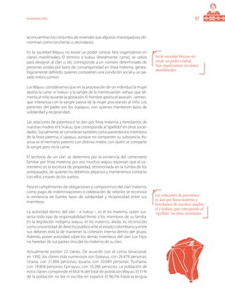17Introducción
se encuentran los conjuntos de viviendas que algunos investigadores de-
nominan como rancherías o vecindarios.
En la sociedad Wayuu no existe un poder central. Nos organizamos en
clanes matrilineales. El término e´irukuu (literalmente carne), se utiliza
para designar al clan o sib; corresponde a un número determinado de
personas unidas por lazos de consanguinidad en línea materna, genea-
lógicamente definido, quienes comparten una condición social y un pa-
sado mítico común.
Los Wayuu consideramos que en la procreación de un individuo la mujer
aporta la carne -e´irukuu- y la sangre de la menstruación -ashaa- que ali-
menta al niño durante la gestación. El hombre aporta el awasain - semen-
que interactúa con la sangre pasiva de la mujer procreando al niño. Los
parientes del padre son los oupayuu, con quienes mantienen lazos de
solidaridad y reciprocidad.
Las relaciones de parentesco se dan por línea materna y heredamos de
nuestras madres el e´irukuu, que corresponde al“apellido”en otras socie-
dades. Socialmente se consideran también como parientes los miembros
de la línea paterna, o´upayuu, aunque no comparten su substancia. As-
anua es el hermano paterno con distinta madre, con quien se comparte
la sangre pero no la carne.
El territorio de un clan se determina por la existencia del cementerio
familiar por línea materna; por eso muchos wayuu expresan que el ce-
menterio es la escritura de propiedad, testimoniada en la tumba de los
antepasados, de quienes no debemos alejarnos y mantenemos contacto
con ellos a través de los sueños.
Para el cumplimiento de obligaciones y compromisos del clan materno,
como pago de indemnizaciones o celebración de velorios se reconoce
la existencia de fuertes lazos de solidaridad y reciprocidad entre sus
miembros.
La autoridad dentro del clan - e´irukuu -, es el tío materno, quien sus-
tenta todo tipo de responsabilidad frente a los miembros de su familia.
En la legislación indígena wayuu, el tío materno, alaüla, es reconocido
como una entidad de derecho público ante el estado colombiano y entre
sus deberes está la de mantener la cohesión interna dentro del grupo.
Además, posee autoridad sobre los demás miembros del clan. Los hijos
no heredan de sus padres sino del tío materno de su clan.
Actualmente existen 22 clanes. De acuerdo con el censo binacional,
en 1992, los clanes más numerosos son Epieyuu, con 26.478 personas;
Uriana, con 21.804 personas; Ipuana, con 20.689 personas; Pushaina,
con 18.804 personas; Epinayuu, con 10.280 personas. La población de
estos clanes comprende el 68.8 % del total de población Wayuu. El 71%
de la población no lee ni escribe en español. El 96.5% habla la lengua
En la sociedad Wayuu no
existe un poder central.
Nos organizamos en clanes
matrilineales.
Las relaciones de parentesco
se dan por línea materna y
heredamos de nuestras madres
el e´irukuu, que corresponde al
“apellido” en otras sociedades.
 