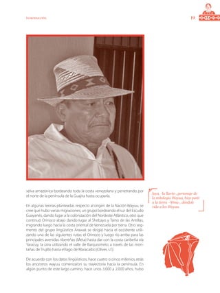 19Introducción
selva amazónica bordeando toda la costa venezolana y penetrando por
el norte de la península de la Guajira hasta ocuparla.
En algunas teorías planteadas respecto al origen de la Nación Wayuu, se
cree que hubo varias migraciones; un grupo bordeando el sur del Escudo
Guayanés, dando lugar a la colonización del Nordeste Atlántico, otro que
continuó Orinoco abajo dando lugar al Shebayo y Taino de las Antillas,
migrando luego hacia la costa oriental de Venezuela por tierra. Otro seg-
mento del grupo lingüístico Arawak se dirigió hacia el occidente utili-
zando una de las siguientes rutas: el Orinoco y luego río arriba para las
principales avenidas ribereñas (Meta) hasta dar con la costa caribeña vía
Yaracuy, la otra utilizando el valle de Barquisimeto a través de las mon-
tañas de Trujillo hasta el lago de Maracaibo (Oliver, s.f.).
De acuerdo con los datos lingüísticos, hace cuatro o cinco milenios atrás
los ancestros wayuu comenzaron su trayectoria hacia la península. En
algún punto de este largo camino, hace unos 3.000 a 2.000 años, hubo
Juya, -la lluvia-, personaje de
la mitología Wayuu, hizo parir
a la tierra –Mma-, dándole
vida a los Wayuu.
 