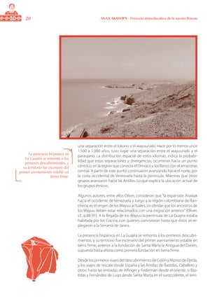 20 ANAA AKUA’IPA - Proyecto etnoeducativo de la nación Wayuu
una separación entre el lokono y el wayuunaiki. Hace por lo menos unos
1.500 a 1.000 años, tuvo lugar una separación entre el wayuunaiki y el
paraujano. La distribución espacial de estos idiomas, indica la probabi-
lidad que estas separaciones y divergencias, ocurrieran hacia un punto
céntrico, en la región que conecta el Orinoco y los llanos con el amazonas
central. A partir de este punto continuaron avanzando hacia el norte, por
la costa occidental de Venezuela hasta la península. Mientras que otros
grupos avanzaron hacia las Antillas. Lo que explica la ubicación actual de
los grupos étnicos.
Algunos autores, entre ellos Oliver, consideran que “la expansión Arawak
hacia el occidente de Venezuela y luego a la región colombiana de Ran-
chería, es el origen de los Wayuu actuales, sin olvidar que los ancestros de
los Wayuu deben estar relacionados con una migración anterior” (Oliver,
s.f., p.88-91). A la llegada de los Wayuu la península de La Guajira estaba
habitada por los Cocina, con quienes convivieron hasta que éstos se re-
plegaron a la Serranía de Jarara.
La presencia hispánica en La Guajira se remonta a los primeros descubri-
mientos, y su territorio fue escenario del primer asentamiento estable en
tierra firme, anterior a la fundación de Santa María la Antigua del Darién,
supuesta hasta ahora como primera fundación en tierra firme.
Desde los primeros viajes del descubrimiento de Colón y Alonso de Ojeda,
y los viajes de rescate desde España y las Antillas de Bastidas, Caballero y
otros; hasta las entradas de Alfinger y Federmán desde el oriente, o Bas-
tidas y Fernández de Lugo desde Santa Marta en el suroccidente, el terri-
La presencia hispánica en
La Guajira se remonta a los
primeros descubrimientos, y
su territorio fue escenario del
primer asentamiento estable en
tierra firme.
 