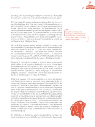 21Introducción
torio Wayuu fue reconocido y recorrido profusamente hasta el año 1540,
lo cual supone un contacto sostenido con los habitantes de esta región.
El primer mapa del nuevo mundo, donde aparece el continente ameri-
cano, lo dibujó Juan de la Cosa, marino y cartógrafo español, que acom-
pañó a Cristóbal Colon en su primer y segundo viaje como propietario de
la nave capitana Santa María. Era la época del renacimiento en Europa.
Al año siguiente del primer viaje de Colón, se organizó una flota de 17
buques, con una dotación de 1500 hombres de todas las clases sociales
al mando de Cristóbal Colón, jefe de la expedición. En este segundo viaje
(Septiembre de 1493), estaba Alonso de Ojeda, quien amplió los conoci-
mientos de Colón, en orden a los descubrimientos de tierra, desde la isla
de Margarita hasta el Cabo de la Vela.
Más tarde, Fray Pedro de Aguado relata en sus crónicas “que los indios
Goajiros se extendían desde los alrededores de la recientemente fundada
ciudad de Santa Marta, en el año 1520, hasta el río Hacha. Eran belicosos,
de bella presencia y arrogancia… que despertaron pronto la codicia de
los conquistadores, por lo cual al ir pasando, los días…. Ya no usan de
estas grandezas”(Aguado, 1957, p.98). Ya en 1699, se hablaba del fracaso
de las labores de evangelización con los goajiros, debido a su rebeldía.
Luego de la colonización española, el territorio wayuu se caracterizó
por la explotación de sus costas, debido a la gran producción de perlas,
especialmente entre Carrizal y el Cabo de la Vela, razón por la cual se
produjeron asentamientos españoles en el Cabo de la Vela, que fueron
abandonados mas tarde debido a la falta de agua y a las insurrecciones
indígenas, obligando a los españoles a fundar otros poblados en las ori-
llas del río Ranchería, como es el caso de Riohacha.
El día 30 de mayo de 1749, fue nombrado Virrey de Nueva Granada don
José Alonso Pizarro, quien se distinguió como organizador de las mi-
siones de la Goajira. Un padre capuchino, llamado Catarrosa, visitó las tie-
rras de Bahia Honda, Macuira, Chimare y Sabana del Valle y dejó en cada
sitio un capuchino para permanecer un año en misión, pero después de
haber hecho iglesias abandonaron los sitios. “La conducta levantísca de
los goajiros hizo que en el año 1557, el prefecto de los capuchinos recu-
rriera al comandante de Río Hacha, don Juan Martínez de Escobar, a fin de
exponerle la situación precaria de los misioneros. Los indios ingresaban
al catolicismo cuando querían, y cuando querían también abandonaban
los pueblos y se retiraban al monte… sin que podamos remediarlo por
sus genios altivos y desvergonzados, ni sujetarlos a castigo, pues si los
castigamos sus capitanes o cualquier otro se levanta toda la parentela
pidiéndoles paguen el agravio. De esto que sucede en los pueblos for-
mados, se puede inferir lo que sucede en los que no están reducidos”(De
Alcocer, 1959, p.93).
De esta lectura se deduce que para los conquistadores, como para los
misioneros capuchinos, no fue fácil el sometimiento de los Wayuu y sólo
Luego de la colonización
española, el territorio wayuu se
caracterizó por la explotación
de sus costas, debido a la gran
producción de perlas,
 