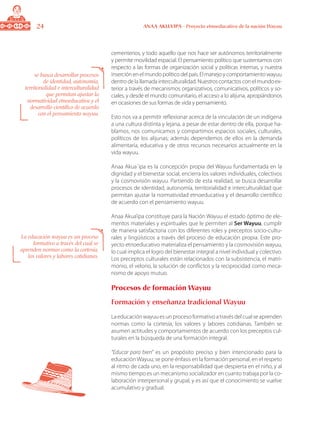 24 ANAA AKUA’IPA - Proyecto etnoeducativo de la nación Wayuu
cementerios, y todo aquello que nos hace ser autónomos territorialmente
y permite movilidad espacial. El pensamiento político que sustentamos con
respecto a las formas de organización social y políticas internas, y nuestra
inserciónenelmundopolíticodelpaís.Elmanejoycomportamientowayuu
dentro de la llamada interculturalidad. Nuestros contactos con el mundo ex-
terior a través de mecanismos organizativos, comunicativos, políticos y so-
ciales, y desde el mundo comunitario, el acceso a lo alijuna, apropiándonos
en ocasiones de sus formas de vida y pensamiento.
Esto nos va a permitir reflexionar acerca de la vinculación de un indígena
a una cultura distinta y lejana, a pesar de estar dentro de ella, porque ha-
blamos, nos comunicamos y compartimos espacios sociales, culturales,
políticos de los alijunas; además dependemos de ellos en la demanda
alimentaría, educativa y de otros recursos necesarios actualmente en la
vida wayuu.
Anaa Akua´ipa es la concepción propia del Wayuu fundamentada en la
dignidad y el bienestar social, encierra los valores individuales, colectivos
y la cosmovisión wayuu. Partiendo de esta realidad, se busca desarrollar
procesos de identidad, autonomía, territorialidad e interculturalidad que
permitan ajustar la normatividad etnoeducativa y el desarrollo científico
de acuerdo con el pensamiento wayuu.
Anaa Akua’ipa constituye para la Nación Wayuu el estado óptimo de ele-
mentos materiales y espirituales que le permiten al Ser Wayuu, cumplir
de manera satisfactoria con los diferentes roles y preceptos socio-cultu-
rales y lingüísticos a través del proceso de educación propia. Este pro-
yecto etnoeducativo materializa el pensamiento y la cosmovisión wayuu,
lo cual implica el logro del bienestar integral a nivel individual y colectivo.
Los preceptos culturales están relacionados con la subsistencia, el matri-
monio, el velorio, la solución de conflictos y la reciprocidad como meca-
nismo de apoyo mutuo.
Procesos de formación Wayuu
Formación y enseñanza tradicional Wayuu
Laeducaciónwayuuesunprocesoformativoatravésdelcualseaprenden
normas como la cortesía, los valores y labores cotidianas. También se
asumen actitudes y comportamientos de acuerdo con los preceptos cul-
turales en la búsqueda de una formación integral.
“Educar para bien” es un propósito preciso y bien intencionado para la
educación Wayuu; se pone énfasis en la formación personal, en el respeto
al ritmo de cada uno, en la responsabilidad que despierta en el niño, y al
mismo tiempo es un mecanismo socializador en cuanto trabaja por la co-
laboración interpersonal y grupal, y es así que el conocimiento se vuelve
acumulativo y gradual.
se busca desarrollar procesos
de identidad, autonomía,
territorialidad e interculturalidad
que permitan ajustar la
normatividad etnoeducativa y el
desarrollo científico de acuerdo
con el pensamiento wayuu.
La educación wayuu es un proceso
formativo a través del cual se
aprenden normas como la cortesía,
los valores y labores cotidianas.
 