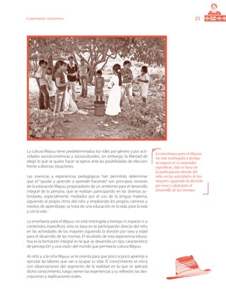 25Componente conceptual
La cultura Wayuu tiene predeterminados los roles por género y por acti-
vidades socioeconómicas y socioculturales; sin embargo, la libertad de
elegir lo que se quiere hacer se ejerce ante las posibilidades de elección
frente a diversas situaciones.
Las vivencias y experiencias pedagógicas han permitido determinar
que el “ayudar a aprender o aprender haciendo” son principios rectores
de la educación Wayuu propiciadores de un ambiente para el desarrollo
integral de la persona, que se realizan participando en las diversas ac-
tividades, especialmente mediados por el uso de la lengua materna,
siguiendo el propio ritmo del niño y empleando los propios caminos y
medios de aprendizaje; se trata de una educación en la vida, para la vida
y con la vida.
La enseñanza para el Wayuu no está restringida a tiempo ni espacio ni a
contenidos específicos; ésta se basa en la participación directa del niño
en las actividades de los mayores siguiendo la división por sexo y edad
para el desarrollo de las mismas. El resultado de esta experiencia educa-
tiva es la formación integral en la que se desarrolla un tipo característico
de percepción y una visión del mundo que permea la cultura Wayuu.
Al niño y a la niña Wayuu se le orienta para que poco a poco aprenda a
ejecutar las labores que van a ocupar su vida. El conocimiento se inicia
con observaciones del segmento de la realidad en la que se aplicará
dicho conocimiento, luego vienen las experiencias y su reflexión, las des-
cripciones y explicaciones orales.
La enseñanza para el Wayuu
no está restringida a tiempo
ni espacio ni a contenidos
específicos; ésta se basa en
la participación directa del
niño en las actividades de los
mayores siguiendo la división
por sexo y edad para el
desarrollo de las mismas.
 
