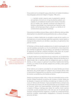26 ANAA AKUA’IPA - Proyecto etnoeducativo de la nación Wayuu
De acuerdo con la concepción wayuu descrita en el modulo etnoeduca-
tivo pedagogía y educación indígena I (Fajardo, 1996, p.63 )
(…) también existen espacios para la preparación especial;
por ejemplo, el encierro en el que las jóvenes púberes son
aisladas en una habitación durante varios meses e instruidas
por sus madres, tías y abuelas constituye una etapa de en-
señanza y aprendizaje muy importante que marcará su vida
adulta y la formará para dirigir y educar a su familia en el
contexto de la organización matrilineal.
EsteprocesosensibilizaalajovenWayuusobrelosdiferentesrolesquedebe
desempeñar en la vida dentro de los parámetros de su cultura y lengua.
El ouutsü, o médico tradicional, es escogido a través de los sueños y es
orientado por un ouutsü de larga trayectoria: aprende a mascar tabaco, a
manejar la ishira (totumo con semillas o caracoles) y en general los ritos
para la curación.
El Pütchipü, se forma desde la adolescencia; el sobrino aventajado en el
uso de la palabra, acompaña a su tío a la conciliación y otras situaciones
que ameritan la aplicación de la ley Wayuu, por ejemplo, el matrimonio,
la reparación de ofensas, conflictos familiares, entre otros. Así, el joven
aprende en la práctica a ser un buen pütchipü o palabrero.
La abuela materna es la depositaria de las tradiciones, los fundamentos
morales y las normas de conducta que deben observar las familias de un
determinado clan; es además, plena de obligaciones para sus descen-
dientes, su clan y grupo en general. Es la primera maestra de la familia,
enseña a sus nietos el arte de tejer, preparar las comidas y otros queha-
ceres del hogar.
El tío materno es la máxima autoridad en el núcleo familiar para tomar
decisiones, dar y recibir pagos en cualquier caso, ya sea por ofensa, robo
o matrimonio. Él representa a sus sobrinos, es el encargado de educarlos,
de resolver sus problemas y les hereda sus bienes.
Desde muy temprana edad, niños y niñas son orientados hacia una for-
mación integral mediante un proceso de consejos y charlas, dadas por
las abuelas y mayores de la familia, actividad que se realiza en la fres-
cura y el silencio del amanecer. Toda actividad formativa siempre esta
encaminada a la consecución del Anaa Akua’ipa, por eso desde la niñez
se inculcan valores de responsabilidad, reciprocidad, compensación
y respeto. El Wayuu madruga para relatar los sueños, narrar cuentos
y recordar sucesos pasados de la vida real que son el ejemplo para
rechazar comportamientos negativos y resaltar los comportamientos
positivos: amables, responsables, trabajadores y honestos formando
personas de bien.
El ouutsü, o médico tradicional,
es escogido a través de los
sueños y es orientado por un
ouutsü de larga trayectoria:
 