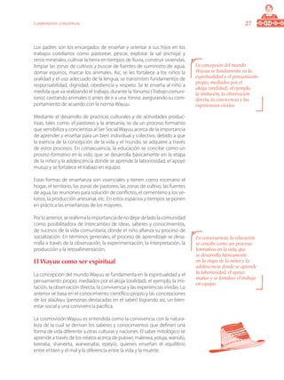 27Componente conceptual
Los padres son los encargados de enseñar y orientar a sus hijos en los
trabajos cotidianos como pastorear, pescar, explotar la sal (eichiija) y
otros minerales, cultivar la tierra en tiempos de lluvia, construir viviendas,
limpiar las zonas de cultivos y buscar de fuentes de suministro de agua,
domar equinos, marcar los animales. Así, se les fortalece a los niños la
oralidad y el uso adecuado de la lengua, se transmiten fundamentos de
responsabilidad, dignidad, obediencia y respeto. Se le enseña al niño a
medida que va realizando el trabajo, durante la Yanama (Trabajo comuni-
tario), castrando animales o antes de ir a una Yonna, asegurando su com-
portamiento de acuerdo con la norma Wayuu.
Mediante el desarrollo de practicas culturales y de actividades produc-
tivas, tales como: el pastoreo y la artesanía, se da un proceso formativo
que sensibiliza y concientiza al Ser Social Wayuu acerca de la importancia
de aprender y enseñar para un bien individual y colectivo, debido a que
la esencia de la concepción de la vida y el mundo, se adquiere a través
de estos procesos. En consecuencia, la educación se concibe como un
proceso formativo en la vida, que se desarrolla básicamente en la etapa
de la niñez y la adolescencia donde se aprende la laboriosidad, el apoyo
mutuo y se fortalece el trabajo en equipo.
Estas formas de enseñanza son vivenciales y tienen como escenario el
hogar, el territorio, las zonas de pastoreo, las zonas de cultivo, las fuentes
de agua, las reuniones para solución de conflictos, el cementerio y los ve-
lorios, la producción artesanal, etc. En estos espacios y tiempos se ponen
en práctica las enseñanzas de los mayores.
Porloanterior,sereafirmalaimportanciadenodejardeladolacomunidad
como posibilitadora de intercambio de ideas, saberes y conocimientos,
de sucesos de la vida comunitaria, donde el niño afianza su proceso de
socialización. En términos generales, el proceso de aprendizaje se desa-
rrolla a través de la observación, la experimentación, la interpretación, la
producción y la retroalimentación.
El Wayuu como ser espiritual
La concepción del mundo Wayuu se fundamenta en la espiritualidad y el
pensamiento propio, mediados por el aküja (oralidad), el ejemplo, la imi-
tación, la observación directa, la convivencia y las experiencias vividas. Lo
anterior se basa en el conocimiento científico propio y las concepciones
de los alaülayu (personas destacadas en el saber) logrando así, un bien-
estar social y una convivencia pacifica.
La cosmovisión Wayuu es entendida como la convivencia con la natura-
leza de la cual se derivan los saberes y conocimientos que definen una
forma de vida diferente a otras culturas y naciones. El saber mitológico se
aprende a través de los relatos acerca de pulowi, maleiwa, yoluja, wanülü,
keeralia, shaneeta, waneesatai, epeyüi, quienes enseñan el equilibrio
entre el bien y el mal y la diferencia entre la vida y la muerte.
En consecuencia, la educación
se concibe como un proceso
formativo en la vida, que
se desarrolla básicamente
en la etapa de la niñez y la
adolescencia donde se aprende
la laboriosidad, el apoyo
mutuo y se fortalece el trabajo
en equipo.
La concepción del mundo
Wayuu se fundamenta en la
espiritualidad y el pensamiento
propio, mediados por el
aküja (oralidad), el ejemplo,
la imitación, la observación
directa, la convivencia y las
experiencias vividas.
 