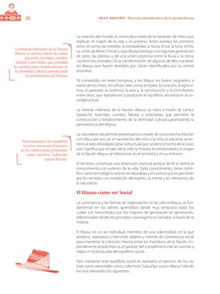 28 ANAA AKUA’IPA - Proyecto etnoeducativo de la nación Wayuu
La creación del mundo es conocida a través de la narración de mitos que
explican el origen de la vida y el universo. Antes existían los primeros
seres; el viento, las estrellas, la tranquilidad, la lluvia, el sol, la luna, el frío.
La unión de Mma (Tierra) y Juya (lluvia) produjo una segunda generación
de seres: las plantas, y de una unión posterior entre la lluvia y la tierra,
nacieron los animales. De la transformación de algunos de ellos nacieron
los Wayuu que fueron divididos por clanes identificados por su animal
ancestral.
Ya convertidos en seres humanos, a los Wayuu les fueron asignados, a
través de los mitos, los oficios tales como el tejido, la curación, la agricul-
tura, el pastoreo, la cerámica, la pesca, la construcción y la conciliación,
entre otros, que reproducen y producen el equilibrio ancestral en la so-
ciedad actual.
La historia milenaria de la Nación Wayuu se narra a través de cantos
(jayeechi), leyendas, cuentos, fábulas y anécdotas, que permiten la
construcción y fortalecimiento de la identidad cultural garantizando la
permanencia del Wayuu.
La naturaleza nos permite perpetuarnos a través de una estrecha relación
con ella y por eso, en el nacimiento del niño o la niña, la placenta se en-
tierra al lado del kalapira (pilar estructural que sostiene el techo de la casa);
esto significa que el valor de la vida, la historia, la cotidianidad y el origen
de la Nación Wayuu se referencian en el territorio y en su entorno.
El territorio constituye una dimensión esencial porque de él se deriva el
conocimiento y el sustento de la vida. Todo conocimiento, tanto cientí-
fico como tecnológico, está en la naturaleza y el cosmos que es percibido
por los sentidos con mediación del espíritu, la mente y los elementos de
la naturaleza.
El Wayuu como ser Social
La convivencia y las formas de organización en la cultura Wayuu se fun-
damentan en los valores aprendidos desde muy temprana edad, los
cuales son transmitidos por los mayores de generación en generación,
referenciados desde los principios cosmogónicos narrados a través de la
historia.
El Wayuu es un ser individual, miembro de una colectividad, en la que
produce, reproduce y transmite saberes y normas de convivencia social
para mantener la cohesión interna entre los miembros de la Nación. Es-
pecialmente el pütchipü es el garante del cumplimiento de las normas y
reglas en la búsqueda del equilibrio social.
Para mantener este equilibrio social es necesario el ejercicio de los va-
lores tanto personales como colectivos “sukua’ipa sujutu Wayuu” siendo
los mas relevantes los siguientes:
La historia milenaria de la Nación
Wayuu se narra a través de cantos
(jayeechi), leyendas, cuentos,
fábulas y anécdotas, que permiten
la construcción y fortalecimiento de
la identidad cultural garantizando
la permanencia del Wayuu.
Para mantener este equilibrio
social es necesario el ejercicio
de los valores tanto personales
como colectivos “sukua’ipa
sujutu Wayuu”
 