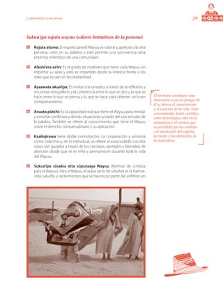 29Componente conceptual
Sukua’ipa sujutu wayuu (valores formativos de la persona)
	 Kojuta atuma: El respeto para el Wayuu es valorar y apreciar a la otra
persona, creer en su palabra y esto permite una convivencia sana
entre los miembros de una comunidad.
	 Alaüle’era aa’in: Es el grado de madurez que tiene cada Wayuu sin
importar su sexo y esto es impartido desde la infancia frente a los
roles que se dan en la cotidianidad.
	 Ayaawata akua’ipa: Es invitar a la sensatez a través de la reflexión y
encontrar el equilibrio y la coherencia entre lo que se dice y lo que se
hace; entre lo que se piensa y lo que se hace, para obtener un buen
comportamiento.
	 Anaata pütchi: Es la capacidad oral que tiene el Wayuu para mediar
y conciliar conflictos y demás situaciones a través del uso sensato de
la palabra. También se refiere al conocimiento que tiene el Wayuu
sobre el derecho consuetudinario y su aplicación.
	 Kaalinjirawa tiene doble connotación: La cooperación y armonía
como colectivo y, en lo individual, se refiere al autocuidado. Los dos
casos son guiados a través de los consejos, ejemplos y llamados de
atención desde que se es niño y permanecen durante toda la vida
del Wayuu.
	 Sukua’ipa süsakia otta süputaaya Wayuu (Normas de cortesía
para el Wayuu): Para el Wayuu el asaka (acto de saludar) es la bienve-
nida, saludos y recibimientos que se hacen por parte del anfitrión en
El territorio constituye una
dimensión esencial porque de
él se deriva el conocimiento
y el sustento de la vida. Todo
conocimiento, tanto científico
como tecnológico, está en la
naturaleza y el cosmos que
es percibido por los sentidos
con mediación del espíritu,
la mente y los elementos de
la naturaleza.
 