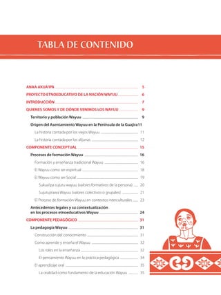 TABLA DE CONTENIDO
ANAA AKUA’IPA .....................................................................................................................	 5
PROYECTO ETNOEDUCATIVO DE LA NACIÓN WAYUU ............................	 6
INTRODUCCIÓN .....................................................................................................................	 7
QUIENES SOMOS Y DE DÓNDE VENIMOS LOS WAYUU ...........................	 9
Territorio y población Wayuu ...............................................................................	 9
Origen del Asentamiento Wayuu en la Península de la Guajira	11
La historia contada por los viejos Wayuu .....................................................	 11
La historia contada por los alijunas ..................................................................	 12
COMPONENTE CONCEPTUAL .....................................................................................	 15
Procesos de formación Wayuu ............................................................................	 16
Formación y enseñanza tradicional Wayuu ................................................	 16
El Wayuu como ser espiritual ...............................................................................	 18
El Wayuu como ser Social .......................................................................................	 19
Sukua’ipa sujutu wayuu (valores formativos de la persona) .......	 20
Sujutujirawa Wayuu (valores colectivos o grupales) .......................	 21
El Proceso de formación Wayuu en contextos interculturales ........	 23
Antecedentes legales y su contextualización
en los procesos etnoeducativos Wayuu .......................................................	 24
COMPONENTE PEDAGÓGICO .....................................................................................	 31
La pedagogía Wayuu ...................................................................................................	 31
Construcción del conocimiento ........................................................................	 31
Como aprende y enseña el Wayuu ..................................................................	 32
Los roles en la enseñanza .................................................................................	 32
El pensamiento Wayuu en la práctica pedagógica ..........................	 34
El aprendizaje oral .......................................................................................................	 35
La oralidad como fundamento de la educación Wayuu ..............	 35
 