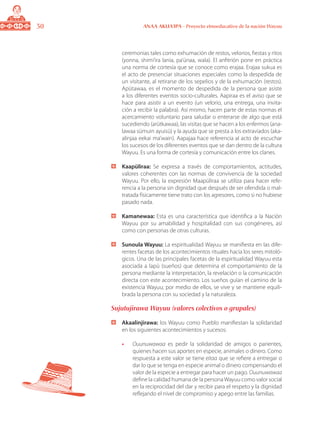 30 ANAA AKUA’IPA - Proyecto etnoeducativo de la nación Wayuu
ceremonias tales como exhumación de restos, velorios, fiestas y ritos
(yonna, shimi’ira lania, pa’ünaa, wala). El anfitrión pone en práctica
una norma de cortesía que se conoce como erajaa. Erajaa sukua es
el acto de presenciar situaciones especiales como la despedida de
un visitante, al retirarse de los sepelios y de la exhumación (restos).
Apütawaa, es el momento de despedida de la persona que asiste
a los diferentes eventos socio-culturales. Aapiraa es el aviso que se
hace para asistir a un evento (un velorio, una entrega, una invita-
ción a recibir la palabra). Así mismo, hacen parte de estas normas el
acercamiento voluntario para saludar o enterarse de algo que está
sucediendo (arütkawaa), las visitas que se hacen a los enfermos (ana-
lawaa sümuin ayuisü) y la ayuda que se presta a los extraviados (aka-
alinjaa eekai ma’wain). Aapajaa hace referencia al acto de escuchar
los sucesos de los diferentes eventos que se dan dentro de la cultura
Wayuu. Es una forma de cortesía y comunicación entre los clanes.
	 Kaapüliraa: Se expresa a través de comportamientos, actitudes,
valores coherentes con las normas de convivencia de la sociedad
Wayuu. Por ello, la expresión Maapüliraa se utiliza para hacer refe-
rencia a la persona sin dignidad que después de ser ofendida o mal-
tratada físicamente tiene trato con los agresores, como si no hubiese
pasado nada.
	 Kamanewaa: Esta es una característica que identifica a la Nación
Wayuu por su amabilidad y hospitalidad con sus congéneres, así
como con personas de otras culturas.
	 Sunoula Wayuu: La espiritualidad Wayuu se manifiesta en las dife-
rentes facetas de los acontecimientos rituales hacia los seres mitoló-
gicos. Una de las principales facetas de la espiritualidad Wayuu esta
asociada a lapü (sueños) que determina el comportamiento de la
persona mediante la interpretación, la revelación o la comunicación
directa con este acontecimiento. Los sueños guían el camino de la
existencia Wayuu; por medio de ellos, se vive y se mantiene equili-
brada la persona con su sociedad y la naturaleza.
Sujutujirawa Wayuu (valores colectivos o grupales)
	 Akaalinjirawa: los Wayuu como Pueblo manifiestan la solidaridad
en los siguientes acontecimientos y sucesos:
•	 Ouunuwawaa es pedir la solidaridad de amigos o parientes,
quienes hacen sus aportes en especie, animales o dinero. Como
respuesta a este valor se tiene eitaa que se refiere a entregar o
dar lo que se tenga en especie animal o dinero compensando el
valor de la especie a entregar para hacer un pago. Ouunuwawaa
define la calidad humana de la personaWayuu como valor social
en la reciprocidad del dar y recibir para el respeto y la dignidad
reflejando el nivel de compromiso y apego entre las familias.
 