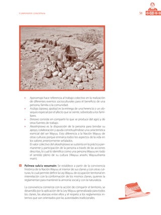 31Componente conceptual
•	 Ayanamaja hace referencia al trabajo colectivo en la realización
de diferentes eventos socioculturales para el beneficio de una
persona, familia o la comunidad.
•	 Asülaja (apawa, apalaa) es la entrega de una herencia o un ob-
sequio especial por el afecto que se siente, sobretodo a los fami-
liares.
•	 Ekirawa consiste en compartir lo que se produce del agro y de
otras fuentes de trabajo.
•	 Akaalinjirawa es la disposición de la persona para brindar su
apoyo, colaboración y ayuda constituyéndose una característica
esencial del ser Wayuu. Esto diferencia a la Nación Wayuu de
otras culturas porque enmarca todos los aspectos de la vida en
los valores anteriormente señalados.
	 El valor colectivo del akaalinjirawa se sustenta en la práctica per-
manente y participación de la persona a través de las acciones
descritas, lo cual lo identifica como una persona Wayuu en todo
el sentido pleno de su cultura (Wayuu anashi, Wayuushanta
main).
	 Pa’inwa sulu’u woumain: Se establece a partir de la convivencia
histórica de la Nación Wayuu al interior de sus clanes y con otras cul-
turas; lo cual permite definir la Ley Wayuu de ocupación territorial en
interrelación con la conformación de los mismos clanes, quienes la
reglamentan para mantener la armonía social y con la naturaleza.
	 La convivencia comienza con la acción de compartir el territorio, se
desarrolla por la aplicación de la Ley Wayuu generalizada para todos
los clanes, las alianzas entre ellos y el respeto a los reglamentos in-
ternos que son orientados por las autoridades tradicionales.
 