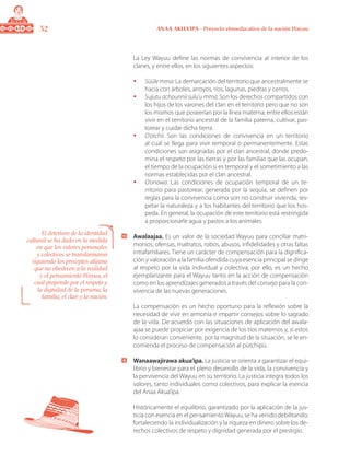 32 ANAA AKUA’IPA - Proyecto etnoeducativo de la nación Wayuu
	 La Ley Wayuu define las normas de convivencia al interior de los
clanes, y entre ellos, en los siguientes aspectos:
•	 Süüle mma: La demarcación del territorio que ancestralmente se
hacia con árboles, arroyos, ríos, lagunas, piedras y cerros.
•	 Sujutu achounnii sulu’u mma: Son los derechos compartidos con
los hijos de los varones del clan en el territorio pero que no son
los mismos que poseerían por la línea materna; entre ellos están
vivir en el territorio ancestral de la familia paterna, cultivar, pas-
torear y cuidar dicha tierra.
•	 O’otchii. Son las condiciones de convivencia en un territorio
al cual se llega para vivir temporal o permanentemente. Estas
condiciones son asignadas por el clan ancestral, donde predo-
mina el respeto por las tierras y por las familias que las ocupan,
el tiempo de la ocupación si es temporal y el sometimiento a las
normas establecidas por el clan ancestral.
•	 O’onowa. Las condiciones de ocupación temporal de un te-
rritorio para pastorear, generada por la sequía, se definen por
reglas para la convivencia como son no construir vivienda, res-
petar la naturaleza y a los habitantes del territorio que los hos-
peda. En general, la ocupación de este territorio está restringida
a proporcionarle agua y pastos a los animales.
	 Awalaajaa. Es un valor de la sociedad Wayuu para conciliar matri-
monios, ofensas, maltratos, robos, abusos, infidelidades y otras faltas
intrafamiliares. Tiene un carácter de compensación para la dignifica-
ción y valoración a la familia ofendida cuya esencia principal se dirige
al respeto por la vida individual y colectiva; por ello, es un hecho
ejemplarizante para el Wayuu tanto en la acción de compensación
como en los aprendizajes generados a través del consejo para la con-
vivencia de las nuevas generaciones.
	 La compensación es un hecho oportuno para la reflexión sobre la
necesidad de vivir en armonía e impartir consejos sobre lo sagrado
de la vida. De acuerdo con las situaciones de aplicación del awala-
ajaa se puede propiciar por exigencia de los tíos maternos y, sí estos
lo consideran conveniente, por la magnitud de la situación, se le en-
comienda el proceso de compensación al pütchipü.
	 Wanaawajirawa akua’ipa. La justicia se orienta a garantizar el equi-
librio y bienestar para el pleno desarrollo de la vida, la convivencia y
la pervivencia del Wayuu en su territorio. La justicia integra todos los
valores, tanto individuales como colectivos, para explicar la esencia
del Anaa Akua’ipa.
	 Históricamente el equilibrio, garantizado por la aplicación de la jus-
ticia con esencia en el pensamientoWayuu, se ha venido debilitando;
fortaleciendo la individualización y la riqueza en dinero sobre los de-
rechos colectivos de respeto y dignidad generada por el prestigio.
El deterioro de la identidad
cultural se ha dado en la medida
en que los valores personales
y colectivos se transformaron
siguiendo los preceptos alijuna
que no obedecen a la realidad
y el pensamiento Wayuu, el
cual propende por el respeto y
la dignidad de la persona, la
familia, el clan y la nación.
 