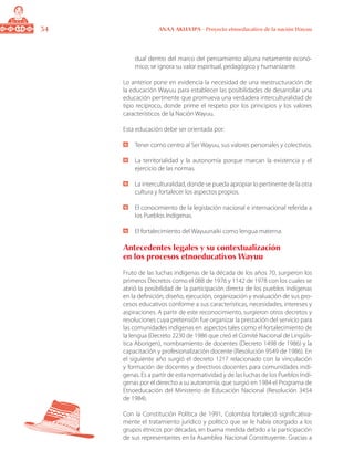 34 ANAA AKUA’IPA - Proyecto etnoeducativo de la nación Wayuu
dual dentro del marco del pensamiento alijuna netamente econó-
mico; se ignora su valor espiritual, pedagógico y humanizante.
Lo anterior pone en evidencia la necesidad de una reestructuración de
la educación Wayuu para establecer las posibilidades de desarrollar una
educación pertinente que promueva una verdadera interculturalidad de
tipo recíproco, donde prime el respeto por los principios y los valores
característicos de la Nación Wayuu.
Esta educación debe ser orientada por:
	 Tener como centro al Ser Wayuu, sus valores personales y colectivos.
	 La territorialidad y la autonomía porque marcan la existencia y el
ejercicio de las normas.
	 La interculturalidad, donde se pueda apropiar lo pertinente de la otra
cultura y fortalecer los aspectos propios.
	 El conocimiento de la legislación nacional e internacional referida a
los Pueblos Indígenas.
	 El fortalecimiento del Wayuunaiki como lengua materna.
Antecedentes legales y su contextualización
en los procesos etnoeducativos Wayuu
Fruto de las luchas indígenas de la década de los años 70, surgieron los
primeros Decretos como el 088 de 1976 y 1142 de 1978 con los cuales se
abrió la posibilidad de la participación directa de los pueblos Indígenas
en la definición, diseño, ejecución, organización y evaluación de sus pro-
cesos educativos conforme a sus características, necesidades, intereses y
aspiraciones. A partir de este reconocimiento, surgieron otros decretos y
resoluciones cuya pretensión fue organizar la prestación del servicio para
las comunidades indígenas en aspectos tales como el fortalecimiento de
la lengua (Decreto 2230 de 1986 que creó el Comité Nacional de Lingüís-
tica Aborigen), nombramiento de docentes (Decreto 1498 de 1986) y la
capacitación y profesionalización docente (Resolución 9549 de 1986). En
el siguiente año surgió el decreto 1217 relacionado con la vinculación
y formación de docentes y directivos docentes para comunidades indí-
genas. Es a partir de esta normatividad y de las luchas de los Pueblos Indí-
genas por el derecho a su autonomía, que surgió en 1984 el Programa de
Etnoeducación del Ministerio de Educación Nacional (Resolución 3454
de 1984).
Con la Constitución Política de 1991, Colombia fortaleció significativa-
mente el tratamiento jurídico y político que se le había otorgado a los
grupos étnicos por décadas, en buena medida debido a la participación
de sus representantes en la Asamblea Nacional Constituyente. Gracias a
 
