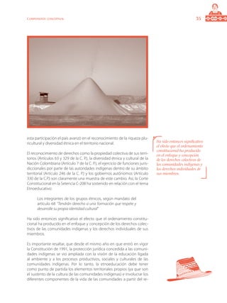 35Componente conceptual
esta participación el país avanzó en el reconocimiento de la riqueza plu-
ricultural y diversidad étnica en el territorio nacional.
El reconocimiento de derechos como la propiedad colectiva de sus terri-
torios (Artículos 63 y 329 de la C. P.), la diversidad étnica y cultural de la
Nación Colombiana (Artículo 7 de la C. P.), el ejercicio de funciones juris-
diccionales por parte de las autoridades indígenas dentro de su ámbito
territorial (Artículo 246 de la C. P.) y los gobiernos autónomos (Artículo
330 de la C.P.) son claramente una muestra de este cambio. Así, la Corte
Constitucional en la Setencia C-208 ha sostenido en relación con el tema
Etnoeducativo:
Los integrantes de los grupos étnicos, según mandato del
artículo 68 “Tendrán derecho a una formación que respete y
desarrolle su propia identidad cultural”
Ha sido entonces significativo el efecto que el ordenamiento constitu-
cional ha producido en el enfoque y concepción de los derechos colec-
tivos de las comunidades indígenas y los derechos individuales de sus
miembros.
Es importante resaltar, que desde el mismo año en que entró en vigor
la Constitución de 1991, la protección jurídica concedida a las comuni-
dades indígenas se vio ampliada con la visión de la educación ligada
al ambiente y a los procesos productivos, sociales y culturales de las
comunidades indígenas. Por lo tanto, la etnoeducación debe tener
como punto de partida los elementos territoriales propios (ya que son
el sustento de la cultura de las comunidades indígenas) e involucrar los
diferentes componentes de la vida de las comunidades a partir del re-
Ha sido entonces significativo
el efecto que el ordenamiento
constitucional ha producido
en el enfoque y concepción
de los derechos colectivos de
las comunidades indígenas y
los derechos individuales de
sus miembros.
 