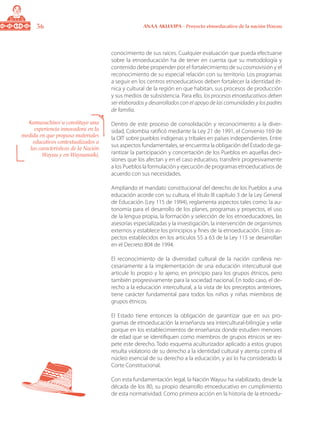 36 ANAA AKUA’IPA - Proyecto etnoeducativo de la nación Wayuu
conocimiento de sus raíces. Cualquier evaluación que pueda efectuarse
sobre la etnoeducación ha de tener en cuenta que su metodología y
contenido debe propender por el fortalecimiento de su cosmovisión y el
reconocimiento de su especial relación con su territorio. Los programas
a seguir en los centros etnoeducativos deben fortalecer la identidad ét-
nica y cultural de la región en que habitan, sus procesos de producción
y sus medios de subsistencia. Para ello, los procesos etnoeducativos deben
ser elaborados y desarrollados con el apoyo de las comunidades y los padres
de familia.
Dentro de este proceso de consolidación y reconocimiento a la diver-
sidad, Colombia ratificó mediante la Ley 21 de 1991, el Convenio 169 de
la OIT sobre pueblos indígenas y tribales en países independientes. Entre
sus aspectos fundamentales, se encuentra la obligación del Estado de ga-
rantizar la participación y concertación de los Pueblos en aquellas deci-
siones que los afectan y en el caso educativo, transferir progresivamente
a los Pueblos la formulación y ejecución de programas etnoeducativos de
acuerdo con sus necesidades.
Ampliando el mandato constitucional del derecho de los Pueblos a una
educación acorde con su cultura, el título III capítulo 3 de la Ley General
de Educación (Ley 115 de 1994), reglamenta aspectos tales como: la au-
tonomía para el desarrollo de los planes, programas y proyectos, el uso
de la lengua propia, la formación y selección de los etnoeducadores, las
asesorías especializadas y la investigación, la intervención de organismos
externos y establece los principios y fines de la etnoeducación. Estos as-
pectos establecidos en los artículos 55 a 63 de la Ley 115 se desarrollan
en el Decreto 804 de 1994.
El reconocimiento de la diversidad cultural de la nación conlleva ne-
cesariamente a la implementación de una educación intercultural que
articule lo propio y lo ajeno, en principio para los grupos étnicos, pero
también progresivamente para la sociedad nacional. En todo caso, el de-
recho a la educación intercultural, a la vista de los preceptos anteriores,
tiene carácter fundamental para todos los niños y niñas miembros de
grupos étnicos.
El Estado tiene entonces la obligación de garantizar que en sus pro-
gramas de etnoeducación la enseñanza sea intercultural-bilingüe y velar
porque en los establecimientos de enseñanza donde estudien menores
de edad que se identifiquen como miembros de grupos étnicos se res-
pete este derecho. Todo esquema aculturizador aplicado a estos grupos
resulta violatorio de su derecho a la identidad cultural y atenta contra el
núcleo esencial de su derecho a la educación, y así lo ha considerado la
Corte Constitucional.
Con esta fundamentación legal, la Nación Wayuu ha viabilizado, desde la
década de los 80, su propio desarrollo etnoeducativo en cumplimiento
de esta normatividad. Como primera acción en la historia de la etnoedu-
Kamusuchiwo´u constituye una
experiencia innovadora en la
medida en que propuso materiales
educativos contextualizados a
las características de la Nación
Wayuu y en Wayuunaiki,
 