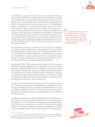 37Componente conceptual
cación Wayuu, la organización Indígena Yanama
se dirigió al Ministerio
de Educación Nacional en el año de 1983 con el fin de solicitar asesoría
para la elaboración e implementación de programas acordes a sus nece-
sidades y características particulares. Como resultado de esta gestión, el
MEN, la Gobernación de La Guajira, Carbocol Intercor y la Organización
Yanama, suscribieron un convenio para asesorar y organizar la comu-
nidad educativa Wayuu que permitió la creación de las primeras es-
cuelas etnoeducativas piloto; Kamüsüchiwo´u ubicada en Media Luna, y
Samutpi´ou, ubicada en la comunidad de Camino Verde, a 6 Kilometros
de distancia del casco urbano de Uribia. Durante 1982, la experiencia co-
menzó a desarrollarse en Samutpi´ou con los primeros intentos de utilizar
elWayuunaiki como medio de aprendizaje y la utilización de recursos pro-
pios de aprendizaje como las Wayuunkeera (figuras de barro) y maquetas
de rancherías Wayuu.
Kamusuchiwo´u constituye una experiencia innovadora en la medida en
que propuso materiales educativos contextualizados a las características
de la Nación Wayuu y en Wayuunaiki, hecho que para el momento histó-
rico, fue bastante innovador y significativo. La planta física fue construida
con materiales de la región y participación de la comunidad respon-
diendo a un estilo arquitectónico propio de la Nación Wayuu que en-
marcó la experiencia en un ambiente acorde con la cultura.
Entre los años 1982 y 1985 se realizaron en la Guajira cinco seminarios de
Educación Intercultural Bilingüe con el apoyo del entonces Comité de
Educación Indígena del MEN. Estos eventos fueron conformados a partir
de un grupo de estudio que tenía como objetivo analizar la educación,
iniciar el estudio de nuevos currículos, estudiar el Wayuunaiki y preparar
un programa de capacitación y entrenamiento a partir de la cultura para
los maestros bilingües que estarían involucrados en la implementación
del programa de educación intercultural bilingüe.
Así mismo, se discutieron otros temas tales como la autodeterminación
de los pueblos para alcanzar el etnodesarrollo, se analizaron los Linea-
mientos Generales de la Educación Indígena del MEN (Resolución 3453
de 1984), se establecieron los fines de la educación básica primaria y se
debatieron las estrategias generales y administrativas de la implementa-
ción del programa.
Las diversas experiencias y eventos etnoeducativos de La Guajira encon-
traron apoyo en el Centro Experiemental Piloto (CEP) del Departamento
que desde el año de 1985 contó con la dirección de indígenas Wayuu.
Esta institución se constituyó en un interlocutor entre las comunidades
indígenas y el Estado, realizando funciones de coordinación y asesoría
técnica pedagógica para el desarrollo del programa de etnoeducación.
	 En el año 1975 un grupo de estudiantes Wayuu de la Universidad Pedagógica en
Bogotá, conformaron el Comité Pro defensa del Indio Guajiro que más tarde adoptó el
nombre de organización Indígena de La Guajira YANAMA.
Las diversas experiencias y eventos
etnoeducativos de La Guajira
encontraron apoyo en el Centro
Experiemental Piloto (CEP) del
Departamento que desde el año
de 1985 contó con la dirección de
indígenas Wayuu.
 