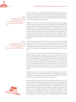 38 ANAA AKUA’IPA - Proyecto etnoeducativo de la nación Wayuu
El CEP implementó un programa piloto en Majayütpana (municipio de
Maicao), otro en Aremasain (Manaure) y apoyó la experiencia de Kamu-
sishiwoú que posteriormente fueron evaluadas a través del Proyecto Eva-
luación de la Calidad de la Educación Indígena del MEN financiado por la
agencia de cooperación alemana GTZ.
También en el año de 1985 se creó el Comité de Educación Indígena
conformado por la Directora y dos técnicos del CEP, el coordinador del
programa de Educación Intercultural Bilingüe (EIB) en Media Luna, un re-
presentante de la Secretaría de Educación y un representante de la orga-
nización Indígena Yanama. Este comité tuvo como funciones principales
la coordinación del diseño, ejecución y evaluación de los programas cu-
rriculares bilingües; proveer la capacitación docente requerida; evaluar
los programas etnoeducativos; coordinar las visitas de inspección y ase-
soría del grupo de educación indígena del MEN y el diseño del material
didáctico.
A partir de las reflexiones de los seminarios de etnoeducación realizados
en años anteriores, en los cuales se vio la necesidad de involucrar en el
programa a las Escuelas Normales, el proceso formativo se desarrolló en
las instalaciones de la Normal de Uribia, dada la cercanía de los maestros
a este sitio y el titulo era otorgado por la escuela Normal de San Juan del
Cesar.
En el año 1987 se inició la implementación del Wayuunaiki como cá-
tedra en algunas escuelas indígenas. A través de la Ordenanza número
01 de 1992, expedida por la Asamblea Departamental de La Guajira, se
institucionalizó el Wayuunaiki como idioma oficial en el departamento,
hecho que impulsó la implementación de la asignatura de Wayuunaiki
en diversos centros etnoeducativos del departamento y, a partir de 1995,
en la Universidad de La Guajira, se crea el programa de Licenciatura en
Etnoeducación. Paralela a la ordenanza número 01, en el Estado del Zulia
(Venezuela), también se declaró el Wayuunaiki como idioma oficial re-
gional.
Desde sus inicios en 1976, la Universidad de la Guajira venía realizando
intentos de incluir las asignaturas relacionadas con el Wayuunaiki y la cul-
tura Wayuu en el Programa de Lenguas Modernas; pero fue con la orde-
nanza 01 que se institucionalizaron dichas asignaturas.
Para esta época (1995) el Centro Experimental Piloto de la Guajira, a través
de la coordinación de Etnoeducacion, la participación de la Organización
Indígena Yanama, y con el apoyo del Ministerio de Educación Nacional y
los municipios de Uribia, Manaure y Maicao, desarrollaba la primera fase
del programa de profesionalización indígena dirigido a los docentes en
ejercicio que no habían culminado su bachillerato pedagógico. Estos
docentes, una vez finalizado su proceso de formación entraron a formar
parte del primer grupo que inició la licenciatura de Etnoeducacion, pro-
grama que para ese año, comenzó en la Universidad de la Guajira. En este
En el año 1987 se inició
la implementación del
Wayuunaiki como cátedra en
algunas escuelas indígenas.
A partir de 1995, en la
Universidad de La Guajira,
se crea el programa de
Licenciatura en Etnoeducación.
 