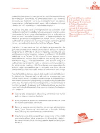 39Componente conceptual
proceso fue fundamental la participación de un equipo interdisciplinario
de investigación conformado por profesionales Wayuu de Colombia y
Venezuela, que fortaleció y vertió sus investigaciones en los procesos
etnoeducativos en La Guajira; realizó aportes a la producción de textos,
capacitación a docentes Wayuu e investigación lingüística.
A partir del año 2000, con la primera promoción de Licenciados en Et-
noeducacion de la Universidad de la Guajira, se avanzó en el proceso de
construcción de la propuesta educativa Wayuu que se venia gestando
desde la misma comunidad. Como resultado, se dieron experiencias sig-
nificativas que en la actualidad permitirán avanzar hacia la unificación y
cualificación de una propuesta macro que recoja las aspiraciones, pensa-
miento y formas tradicionales de formación de la Nación Wayuu.
En el año 2003, como resultado de la instalación de la primera Mesa Re-
gional de Concertación de Políticas Etnoeducativas realizada en Manaure
con presencia de la Ministra de Educación Nacional, se constituyó el Con-
sejo Departamental de Educación Indígena en el Decreto 286 de 2003,
modificado por el Decreto 320 del mismo año en un segundo intento
de establecer una instancia de concertación, unificación y participación
de la Nación Wayuu a nivel departamental. Como acciones a seguir, se
realizaron dos reuniones en las cuales se retomaron los temas y objetivos
del primer comité creado en 1985. Sin embargo, no se desarrollaron las
acciones proyectadas debido a que no se establecieron líneas claras de
participación y compromiso de los entes que conformaron este consejo.
Para el año 2005 se dio inicio, a través de la Subdirección de Poblaciones
del Ministerio de Educación Nacional, a la presente propuesta que busca
unificar criterios frente a los procesos etnoeducativos de la NaciónWayuu,
mediante la construcción participativa y social de este Proyecto Etnoedu-
cativo Anaa Akua’ipa. Como mecanismo operativo, se han conformado 10
comités municipales de apoyo a la etnoeducación Wayuu que cuentan
con el aval de las alcaldías a través de actos administrativos. Sus funciones
principales son:
	 Asesorar a las Secretarías de Educación y administraciones munici-
pales en los procesos etnoeducativos.
	 Formular planes de acción para el desarrollo de la etnoeducación en
las respectivas entidades territoriales.
	 Ejercer la veeduría correspondiente a los procesos administrativos,
pedagógicos, formativos y comunitarios en el desarrollo de la et-
noeducación y el cumplimiento de su normatividad.
	 Impulsar procesos de investigación para fundamentar el Proyecto Et-
noeducativo Wayuu, liderar la construcción del currículo, establecer
los contenidos del plan de estudios y orientar la práctica pedagógica
en el aula.
En el año 2003, como resultado
de la instalación de la primera
Mesa Regional de Concertación
de Políticas Etnoeducativas
realizada en Manaure con
presencia de la Ministra de
Educación Nacional, se constituyó
el Consejo Departamental de
Educación Indígena en el Decreto
286 de 2003,
 