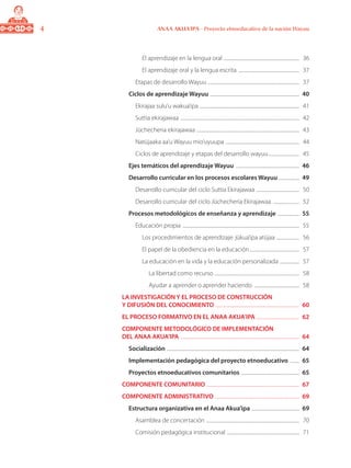 ANAA AKUA’IPA - Proyecto etnoeducativo de la nación Wayuu
El aprendizaje en la lengua oral ....................................................................	 36
El aprendizaje oral y la lengua escrita .......................................................	 37
Etapas de desarrollo Wayuu ..................................................................................	 37
Ciclos de aprendizaje Wayuu ................................................................................	 40
Ekirajaa sulu’u wakua’ipa .........................................................................................	 41
Suttia ekirajawaa ..........................................................................................................	 42
Jüchecheria ekirajawaa ............................................................................................	 43
Natüjaaka aa’u Wayuu mio’uyuupa ..................................................................	 44
Ciclos de aprendizaje y etapas del desarrollo wayuu............................	 45
Ejes temáticos del aprendizaje Wayuu .........................................................	 46
Desarrollo curricular en los procesos escolares Wayuu ...................	 49
Desarrollo curricular del ciclo Suttia Ekirajawaa .......................................	 50
Desarrollo curricular del ciclo Jüchecheria Ekirajawaa ........................	 52
Procesos metodológicos de enseñanza y aprendizaje ....................	 55
Educación propia ........................................................................................................	 55
Los procedimientos de aprendizaje: jükua’ipa atüjaa .....................	 56
El papel de la obediencia en la educación.............................................	 57
La educación en la vida y la educación personalizada ..................	 57
La libertad como recurso ............................................................................	 58
Ayudar a aprender o aprender haciendo .........................................	 58
LA INVESTIGACIÓN Y EL PROCESO DE CONSTRUCCIÓN
Y DIFUSIÓN DEL CONOCIMIENTO ...........................................................................	 60
EL PROCESO FORMATIVO EN EL ANAA AKUA’IPA .......................................	 62
COMPONENTE METODOLÓGICO DE IMPLEMENTACIÓN
DEL ANAA AKUA’IPA ..........................................................................................................	 64
Socialización ......................................................................................................................	 64
Implementación pedagógica del proyecto etnoeducativo .........	 65
Proyectos etnoeducativos comunitarios ....................................................	 65
COMPONENTE COMUNITARIO ...................................................................................	 67
COMPONENTE ADMINISTRATIVO ...........................................................................	 69
Estructura organizativa en el Anaa Akua’ipa ...........................................	 69
Asamblea de concertación ...................................................................................	 70
Comisión pedagógica institucional .................................................................	 71
 